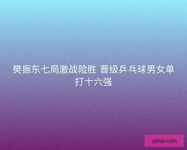 樊振东七局激战险胜 晋级乒乓球男女单打十六强