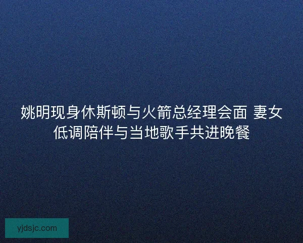 姚明现身休斯顿与火箭总经理会面 妻女低调陪伴与当地歌手共进晚餐