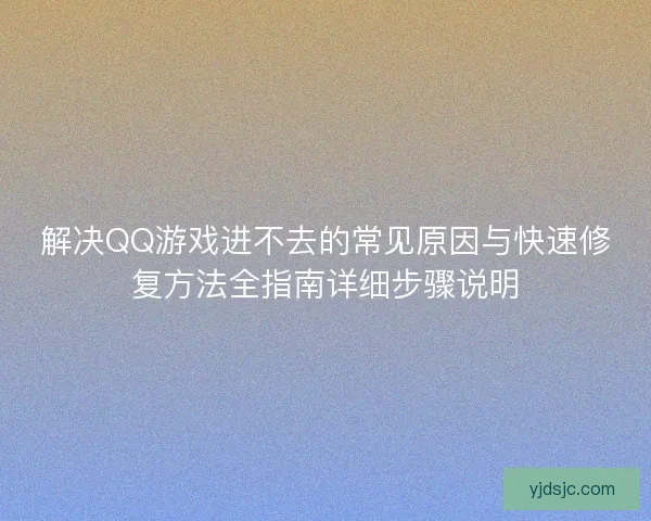 解决QQ游戏进不去的常见原因与快速修复方法全指南详细步骤说明