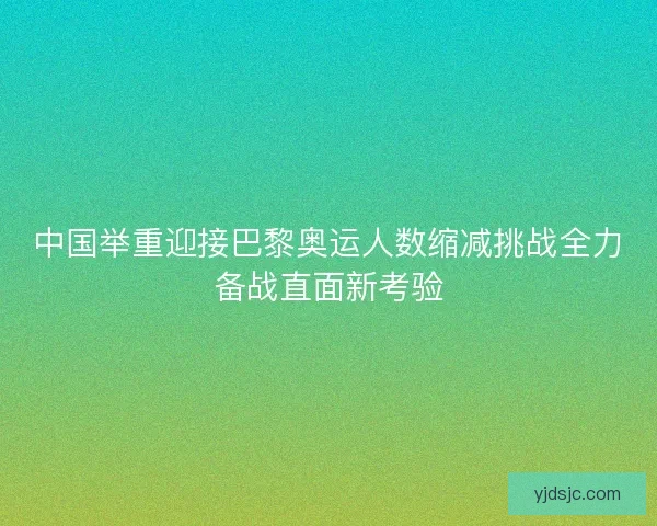 中国举重迎接巴黎奥运人数缩减挑战全力备战直面新考验
