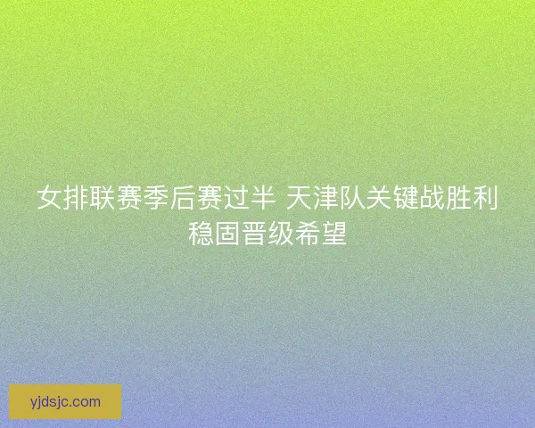 女排联赛季后赛过半 天津队关键战胜利稳固晋级希望