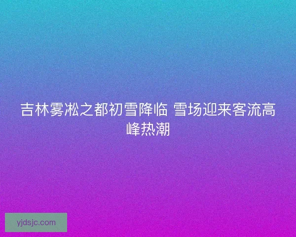 吉林雾凇之都初雪降临 雪场迎来客流高峰热潮