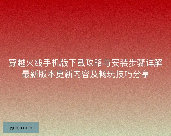 穿越火线手机版下载攻略与安装步骤详解最新版本更新内容及畅玩技巧分享