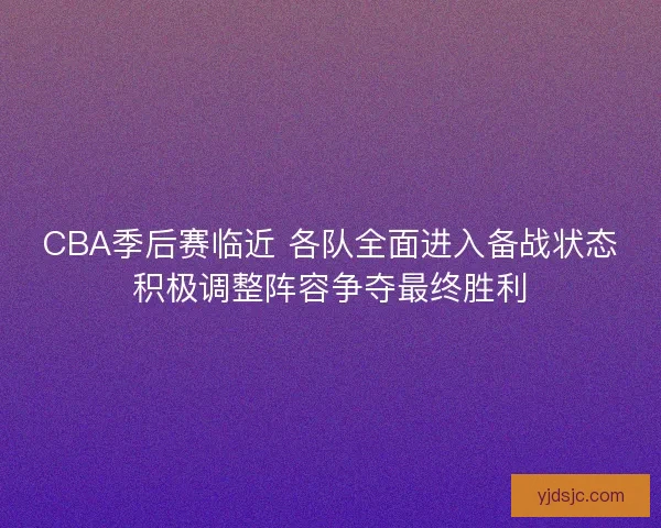 CBA季后赛临近 各队全面进入备战状态积极调整阵容争夺最终胜利