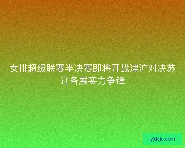 女排超级联赛半决赛即将开战津沪对决苏辽各展实力争锋