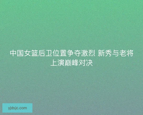 中国女篮后卫位置争夺激烈 新秀与老将上演巅峰对决