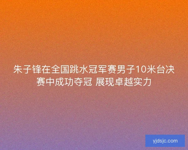 朱子锋在全国跳水冠军赛男子10米台决赛中成功夺冠 展现卓越实力