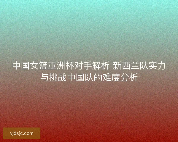 中国女篮亚洲杯对手解析 新西兰队实力与挑战中国队的难度分析